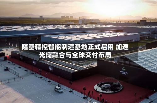 隆基精控智能制造基地正式启用 加速光储融合与全球交付布局-第2张图片