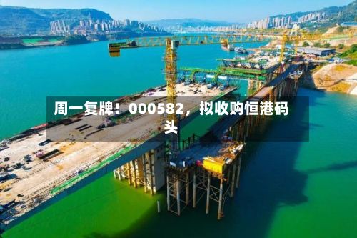 周一复牌！000582，拟收购恒港码头-第2张图片