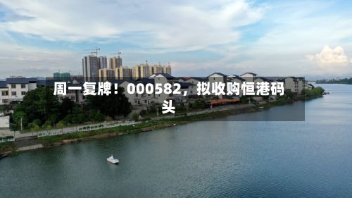 周一复牌！000582	，拟收购恒港码头-第1张图片