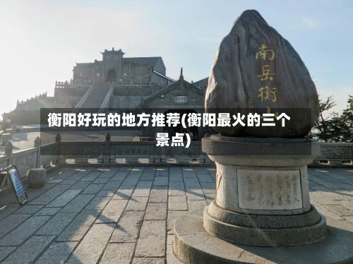 衡阳好玩的地方推荐(衡阳最火的三个景点)-第2张图片