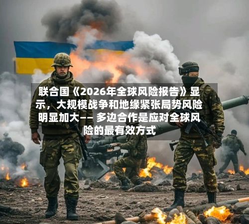 联合国《2026年全球风险报告》显示	，大规模战争和地缘紧张局势风险明显加大—— 多边合作是应对全球风险的最有效方式-第2张图片
