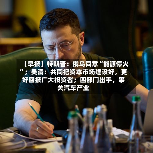 【早报】特朗普：俄乌同意“能源停火”；吴清：共同把资本市场建设好	，更好回报广大投资者；四部门出手，事关汽车产业-第2张图片