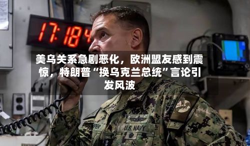 美乌关系急剧恶化，欧洲盟友感到震惊，特朗普“换乌克兰总统”言论引发风波