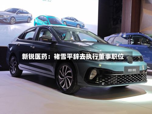 新锐医药：褚雪平辞去执行董事职位-第3张图片