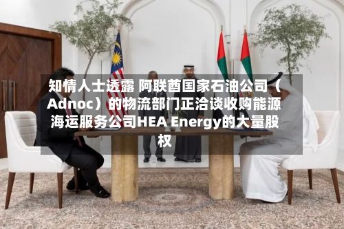 知情人士透露 阿联酋国家石油公司（Adnoc）的物流部门正洽谈收购能源海运服务公司HEA Energy的大量股权