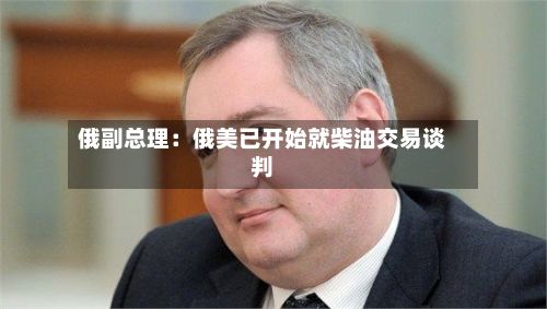 俄副总理：俄美已开始就柴油交易谈判