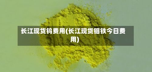 长江现货钨费用(长江现货钼铁今日费用)