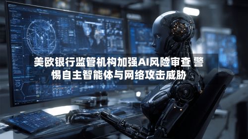 美欧银行监管机构加强AI风险审查 警惕自主智能体与网络攻击威胁-第2张图片
