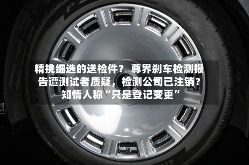 精挑细选的送检件？ 尊界刹车检测报告遭测试者质疑，检测公司已注销？知情人称“只是登记变更	”-第1张图片