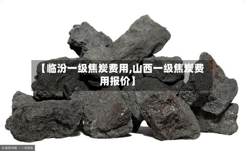 【临汾一级焦炭费用,山西一级焦炭费用报价】