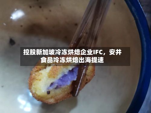 控股新加坡冷冻烘焙企业IFC，安井食品冷冻烘焙出海提速-第1张图片