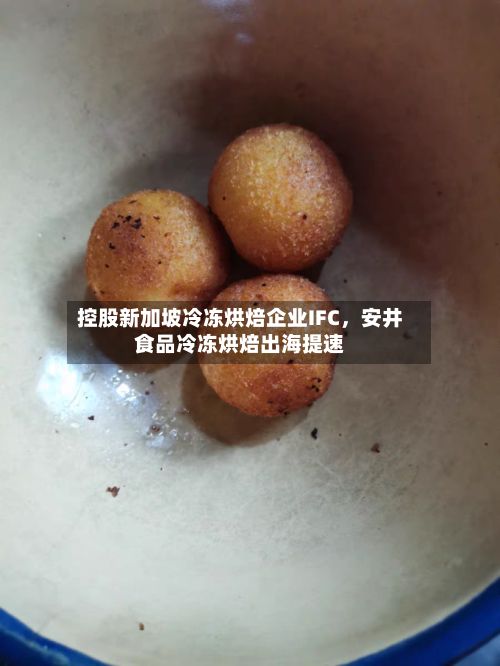 控股新加坡冷冻烘焙企业IFC	，安井食品冷冻烘焙出海提速-第2张图片