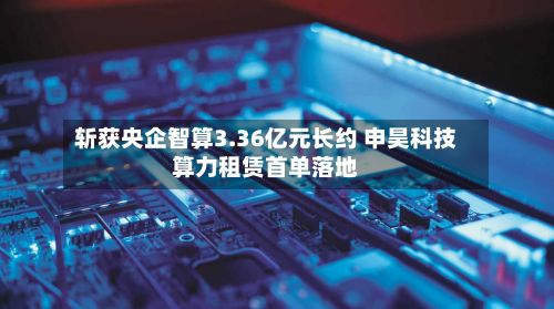 斩获央企智算3.36亿元长约 申昊科技算力租赁首单落地-第1张图片