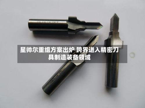 星帅尔重组方案出炉 跨界进入精密刀具制造装备领域