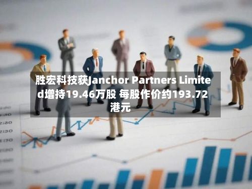 胜宏科技获Janchor Partners Limited增持19.46万股 每股作价约193.72港元-第1张图片