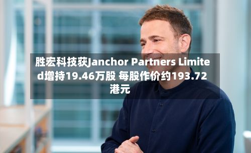 胜宏科技获Janchor Partners Limited增持19.46万股 每股作价约193.72港元-第2张图片