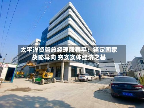 太平洋资管总经理殷春平：锚定国家战略导向 夯实实体经济之基-第2张图片