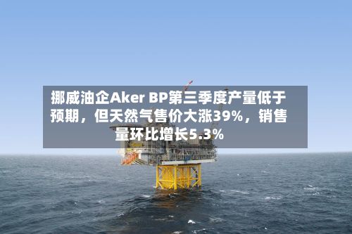 挪威油企Aker BP第三季度产量低于预期，但天然气售价大涨39%	，销售量环比增长5.3%-第3张图片