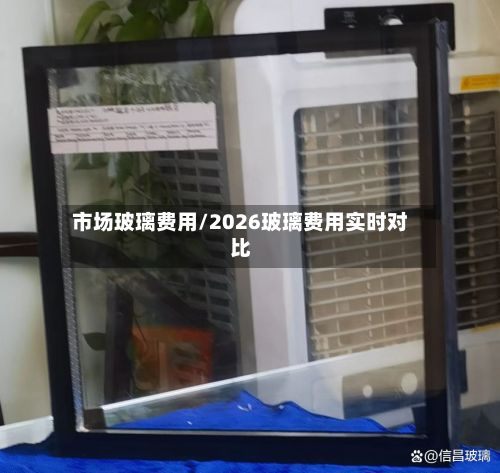 市场玻璃费用/2026玻璃费用实时对比-第2张图片
