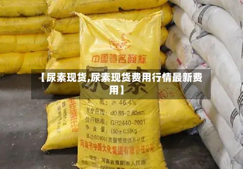 【尿素现货,尿素现货费用行情最新费用】
