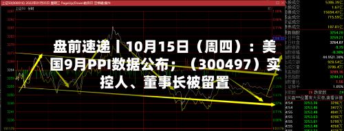 盘前速递丨10月15日（周四）：美国9月PPI数据公布；（300497）实控人、董事长被留置-第2张图片