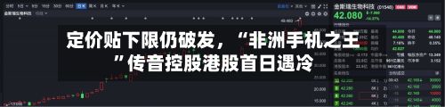 定价贴下限仍破发	，“非洲手机之王”传音控股港股首日遇冷-第1张图片