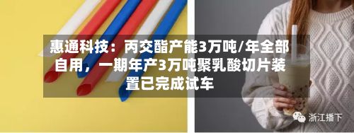 惠通科技：丙交酯产能3万吨/年全部自用，一期年产3万吨聚乳酸切片装置已完成试车-第2张图片
