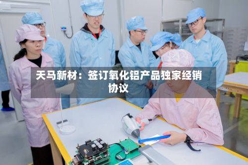 天马新材：签订氧化铝产品独家经销协议