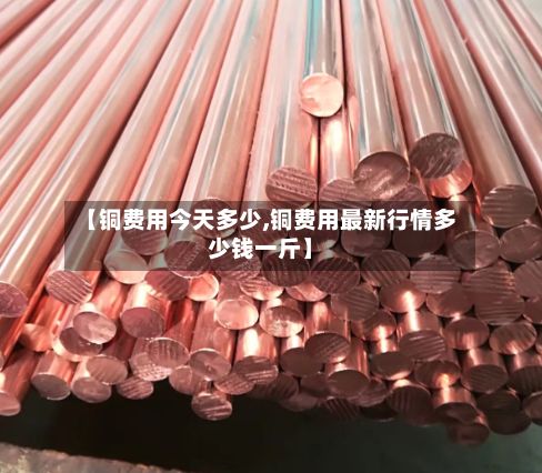 【铜费用今天多少,铜费用最新行情多少钱一斤】-第2张图片