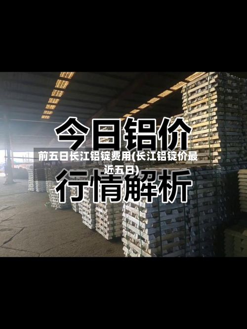 前五日长江铝锭费用(长江铝锭价最近五日)