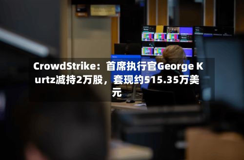 CrowdStrike：首席执行官George Kurtz减持2万股	，套现约515.35万美元-第3张图片