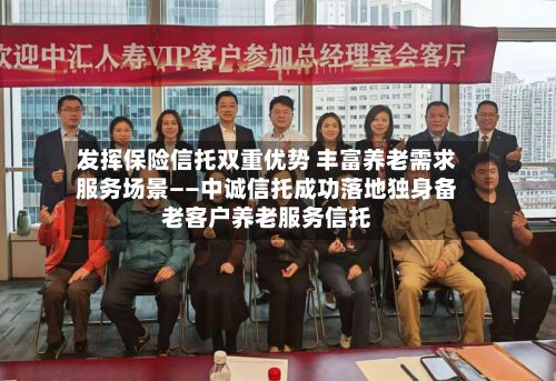 发挥保险信托双重优势 丰富养老需求服务场景——中诚信托成功落地独身备老客户养老服务信托-第2张图片