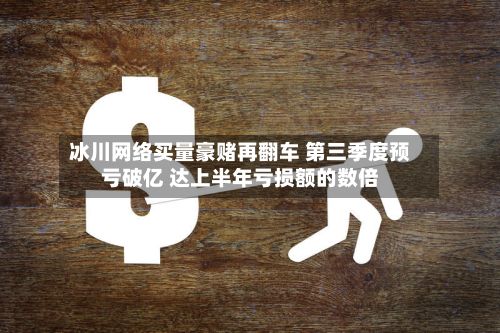 冰川网络买量豪赌再翻车 第三季度预亏破亿 达上半年亏损额的数倍