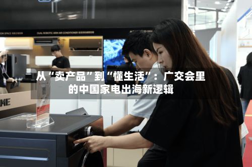 从“卖产品	”到“懂生活”：广交会里的中国家电出海新逻辑-第2张图片