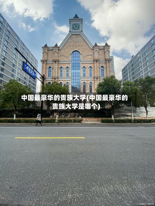 中国最豪华的贵族大学(中国最豪华的贵族大学是哪个)-第2张图片