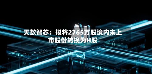 天数智芯：拟将2765万股境内未上市股份转换为H股-第1张图片