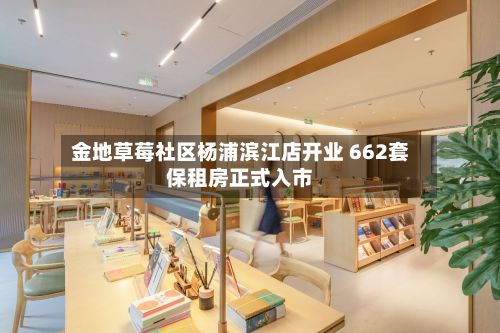 金地草莓社区杨浦滨江店开业 662套保租房正式入市-第2张图片
