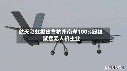 航天彩虹拟出售杭州南洋100%股权 聚焦无人机主业