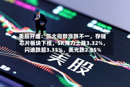 美股开盘：三大指数涨跌不一，存储芯片板块下挫	，SK海力士跌3.32%，闪迪跌超3.35%，美光跌2.85%-第2张图片