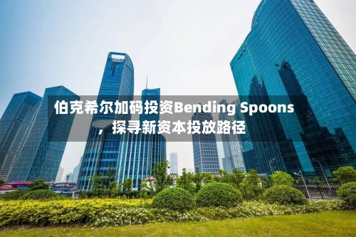 伯克希尔加码投资Bending Spoons，探寻新资本投放路径-第1张图片