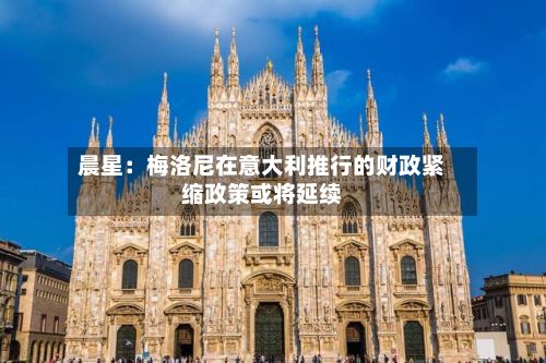 晨星:梅洛尼在意大利推行的财政紧缩政策或将延续-第2张图片