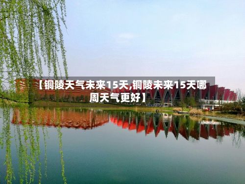 【铜陵天气未来15天,铜陵未来15天哪周天气更好】-第2张图片