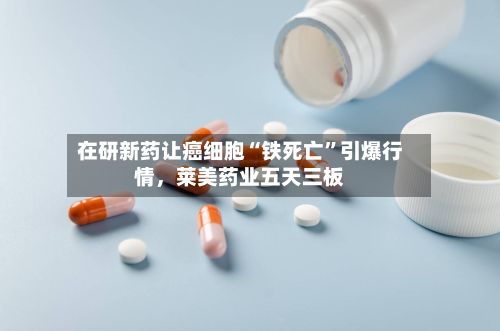 在研新药让癌细胞“铁死亡”引爆行情，莱美药业五天三板-第2张图片