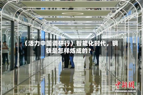 （活力中国调研行）智能化时代	，钢铁是怎样炼成的？-第3张图片