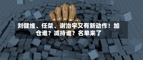 刘健维、任桀	、谢治宇又有新动作！加仓谁？减持谁？名单来了-第2张图片