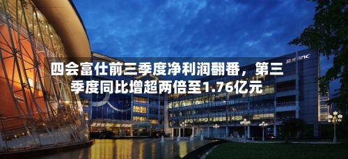 四会富仕前三季度净利润翻番	，第三季度同比增超两倍至1.76亿元-第1张图片