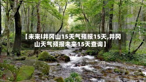 【未来l井冈山15天气预报15天,井冈山天气预报未来15天查询】