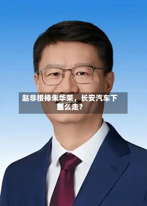 赵非接棒朱华荣，长安汽车下面怎么走？-第1张图片