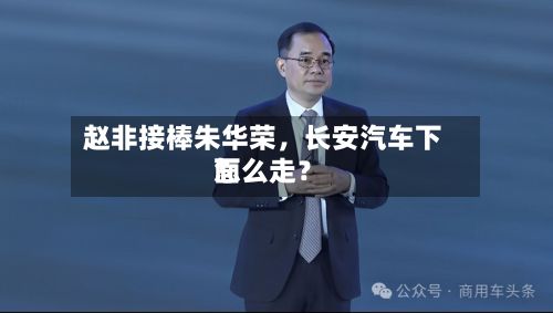 赵非接棒朱华荣，长安汽车下面怎么走？-第2张图片