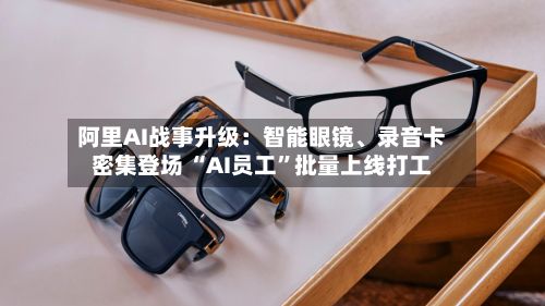 阿里AI战事升级：智能眼镜	、录音卡密集登场 “AI员工”批量上线打工-第3张图片